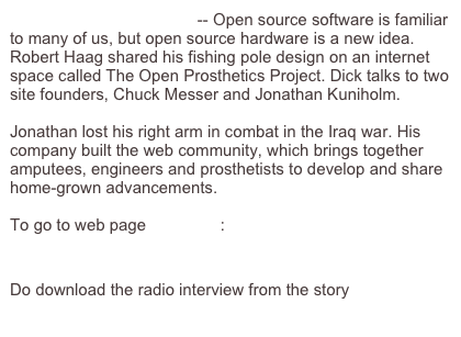 Open Source Prosthetics -- Open source software is familiar to many of us, but open source hardware is a new idea. Robert Haag shared his fishing pole design on an internet space called The Open Prosthetics Project. Dick talks to two site founders, Chuck Messer and Jonathan Kuniholm.

Jonathan lost his right arm in combat in the Iraq war. His company built the web community, which brings together amputees, engineers and prosthetists to develop and share home-grown advancements.

To go to web page click here:
http://thestory.org/archive/the_story_59_Fish_Biting_Today.mp3/mediafile_view

Do download the radio interview from the story click here:
http://thestory.org/archive/the_story_59_Fish_Biting_Today.mp3
