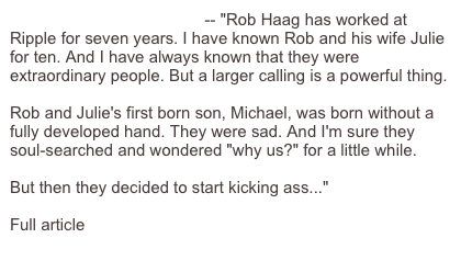 Love Makes You Kick Ass -- "Rob Haag has worked at Ripple for seven years. I have known Rob and his wife Julie for ten. And I have always known that they were extraordinary people. But a larger calling is a powerful thing.

Rob and Julie's first born son, Michael, was born without a fully developed hand. They were sad. And I'm sure they soul-searched and wondered "why us?" for a little while.

But then they decided to start kicking ass..."

Full article here:
http://www.mikelandman.com/mikelandman/2006/09/love_makes_you_.html